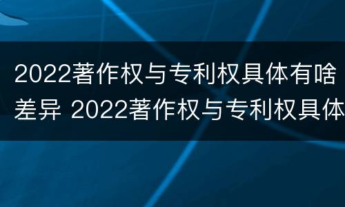 2022著作权与专利权具体有啥差异 2022著作权与专利权具体有啥差异呢