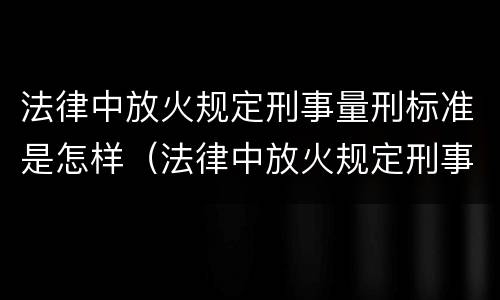 法律中放火规定刑事量刑标准是怎样（法律中放火规定刑事量刑标准是怎样定义的）