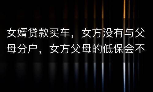 女婿贷款买车，女方没有与父母分户，女方父母的低保会不会被取消