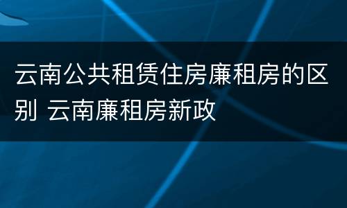 云南公共租赁住房廉租房的区别 云南廉租房新政
