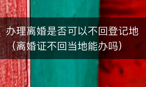 办理离婚是否可以不回登记地（离婚证不回当地能办吗）