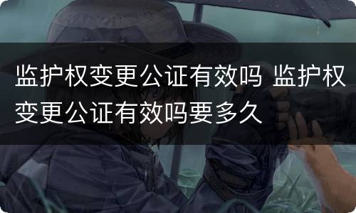 监护权变更公证有效吗 监护权变更公证有效吗要多久