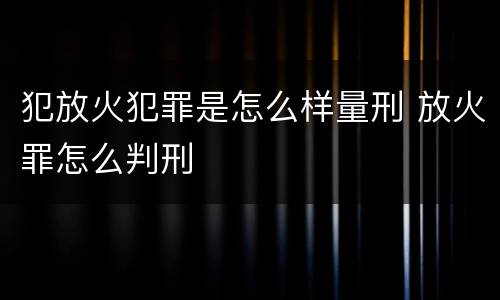 犯放火犯罪是怎么样量刑 放火罪怎么判刑