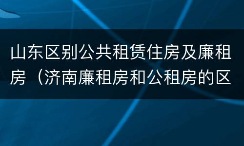 山东区别公共租赁住房及廉租房（济南廉租房和公租房的区别）