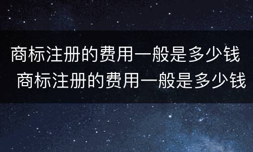商标注册的费用一般是多少钱 商标注册的费用一般是多少钱一个