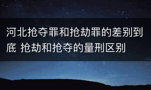 河北抢夺罪和抢劫罪的差别到底 抢劫和抢夺的量刑区别