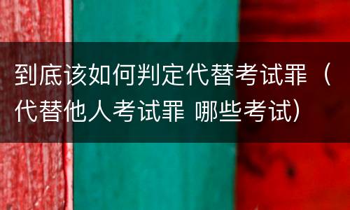 到底该如何判定代替考试罪（代替他人考试罪 哪些考试）
