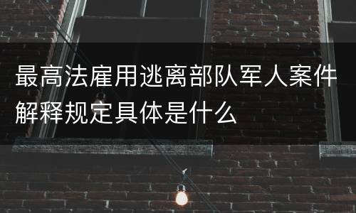 最高法雇用逃离部队军人案件解释规定具体是什么