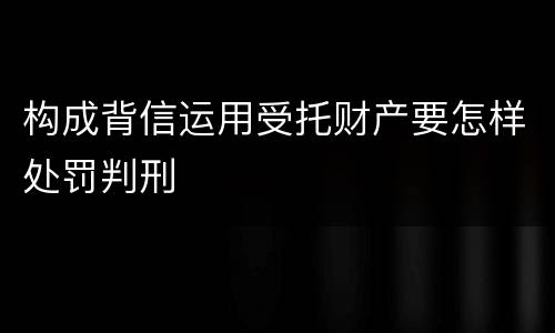 构成背信运用受托财产要怎样处罚判刑