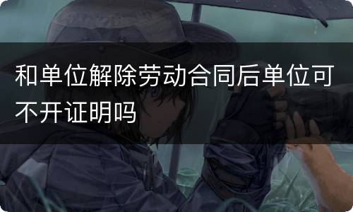 和单位解除劳动合同后单位可不开证明吗