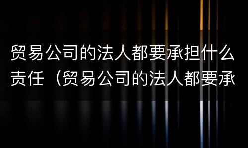 贸易公司的法人都要承担什么责任（贸易公司的法人都要承担什么责任和义务）