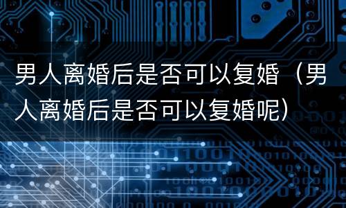 男人离婚后是否可以复婚（男人离婚后是否可以复婚呢）