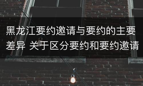 黑龙江要约邀请与要约的主要差异 关于区分要约和要约邀请的题