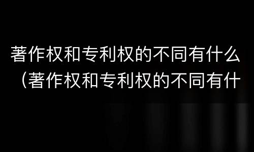 著作权和专利权的不同有什么（著作权和专利权的不同有什么特点）