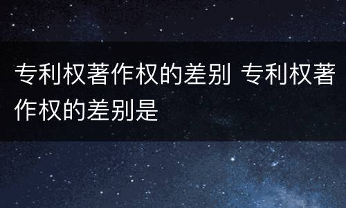 专利权著作权的差别 专利权著作权的差别是