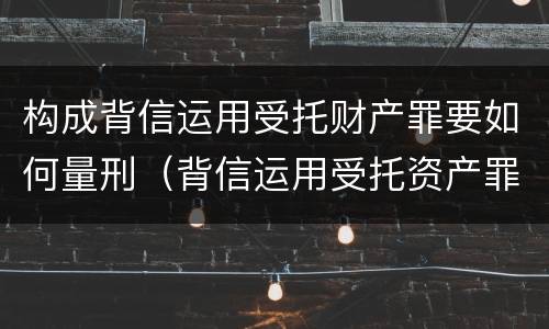 构成背信运用受托财产罪要如何量刑（背信运用受托资产罪）