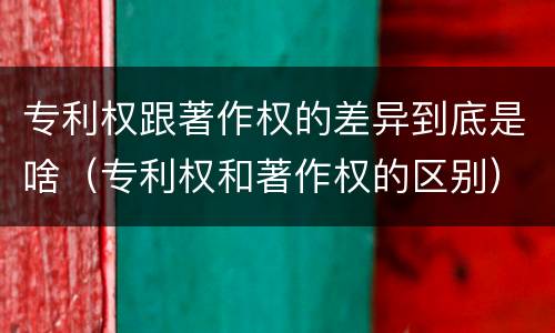 专利权跟著作权的差异到底是啥（专利权和著作权的区别）