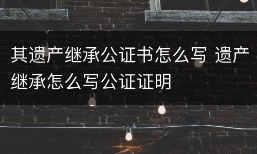 其遗产继承公证书怎么写 遗产继承怎么写公证证明