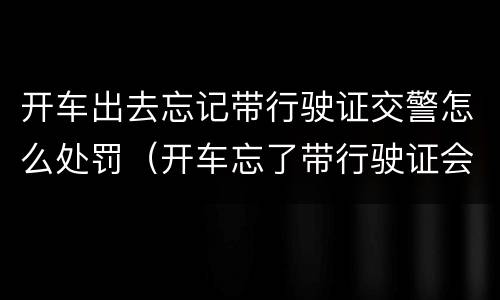开车出去忘记带行驶证交警怎么处罚（开车忘了带行驶证会被处罚吗）