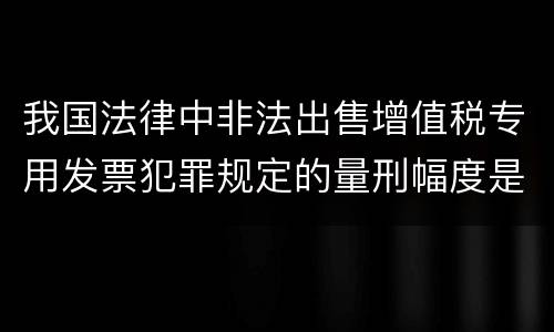 我国法律中非法出售增值税专用发票犯罪规定的量刑幅度是怎样的