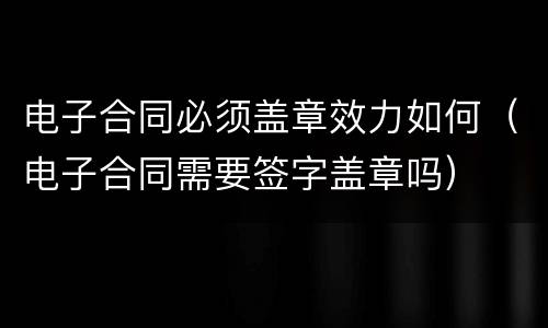 电子合同必须盖章效力如何（电子合同需要签字盖章吗）