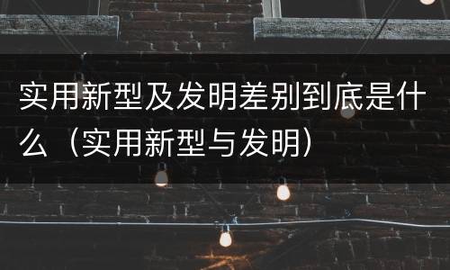 实用新型及发明差别到底是什么（实用新型与发明）