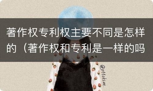 著作权专利权主要不同是怎样的（著作权和专利是一样的吗）