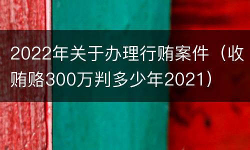 2022年关于办理行贿案件（收贿赂300万判多少年2021）