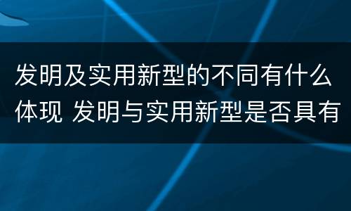 发明及实用新型的不同有什么体现 发明与实用新型是否具有实用性