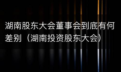 湖南股东大会董事会到底有何差别（湖南投资股东大会）