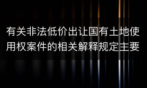 有关非法低价出让国有土地使用权案件的相关解释规定主要内容有哪些