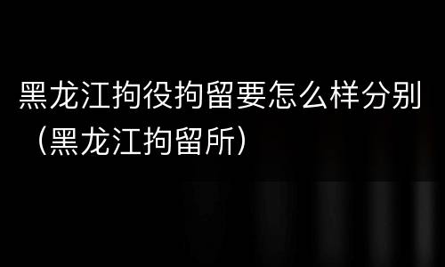 黑龙江拘役拘留要怎么样分别（黑龙江拘留所）