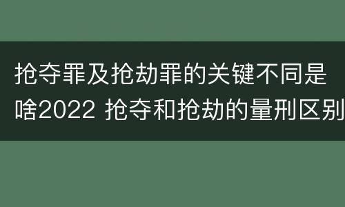 抢夺罪及抢劫罪的关键不同是啥2022 抢夺和抢劫的量刑区别