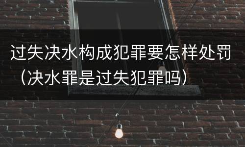 过失决水构成犯罪要怎样处罚（决水罪是过失犯罪吗）