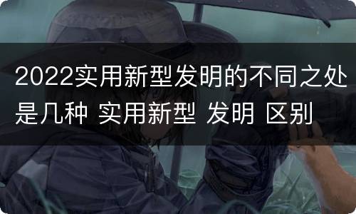 2022实用新型发明的不同之处是几种 实用新型 发明 区别