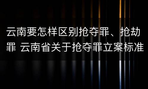 云南要怎样区别抢夺罪、抢劫罪 云南省关于抢夺罪立案标准