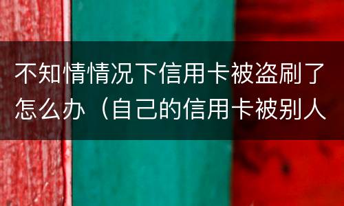 不知情情况下信用卡被盗刷了怎么办（自己的信用卡被别人盗刷了,还不上怎么办）
