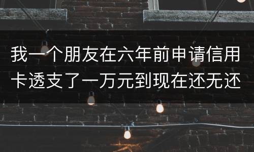 我一个朋友在六年前申请信用卡透支了一万元到现在还无还，会判多少年呢，谢谢