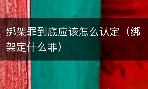 绑架罪到底应该怎么认定（绑架定什么罪）