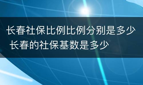 长春社保比例比例分别是多少 长春的社保基数是多少