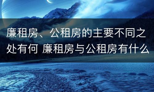 廉租房、公租房的主要不同之处有何 廉租房与公租房有什么不同