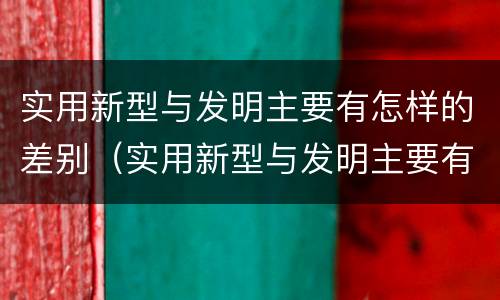 实用新型与发明主要有怎样的差别（实用新型与发明主要有怎样的差别呢）