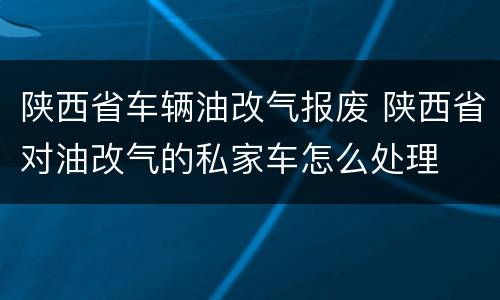 陕西省车辆油改气报废 陕西省对油改气的私家车怎么处理