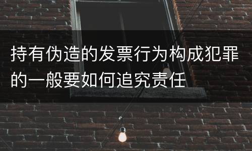持有伪造的发票行为构成犯罪的一般要如何追究责任