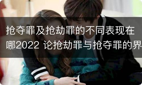 抢夺罪及抢劫罪的不同表现在哪2022 论抢劫罪与抢夺罪的界限