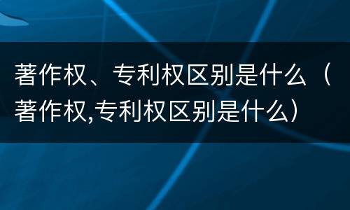 著作权、专利权区别是什么（著作权,专利权区别是什么）