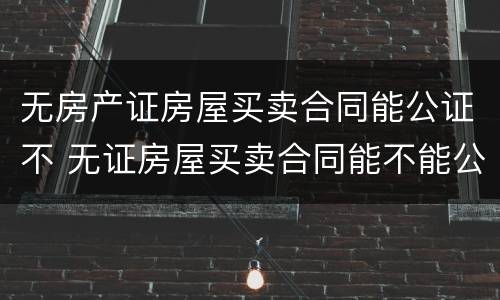 无房产证房屋买卖合同能公证不 无证房屋买卖合同能不能公证