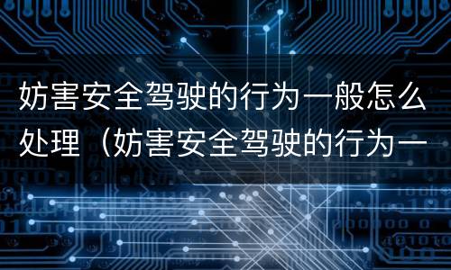妨害安全驾驶的行为一般怎么处理（妨害安全驾驶的行为一般怎么处理好）