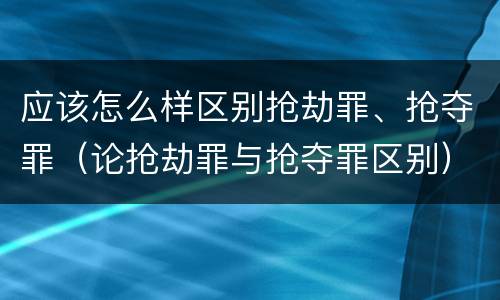 应该怎么样区别抢劫罪、抢夺罪（论抢劫罪与抢夺罪区别）
