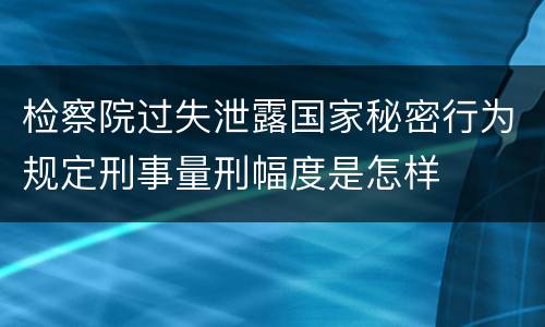 检察院过失泄露国家秘密行为规定刑事量刑幅度是怎样
